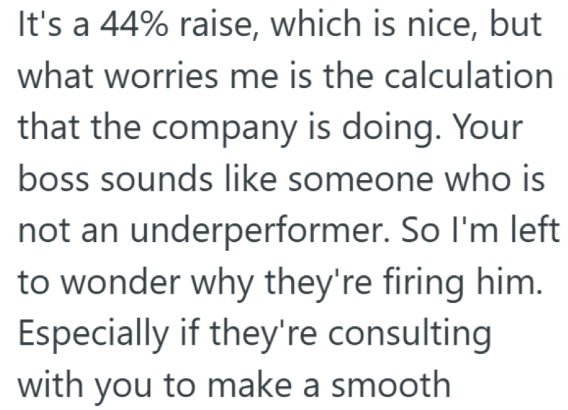 It's a 44% raise, which is nice, but what worries me is the calculation that the company is doing. Your boss sounds like someone who is not an underperformer. So I'm left to wonder why they're firing him. Especially if they're consulting with you to make a smooth