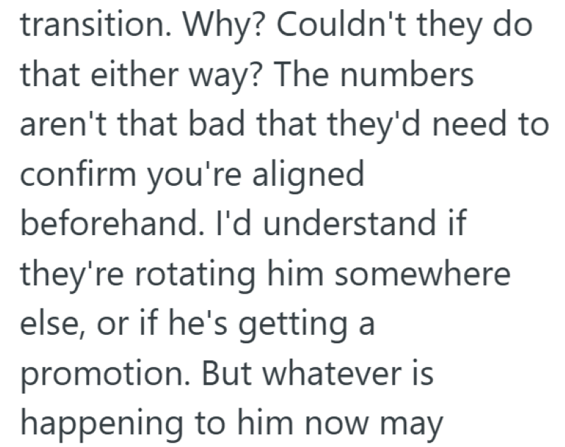 transition. Why? Couldn't they do that either way? The numbers aren't that bad that they'd need to confirm you're aligned beforehand. I'd understand if they're rotating him somewhere else, or if he's getting a promotion. But whatever is happening to him now may