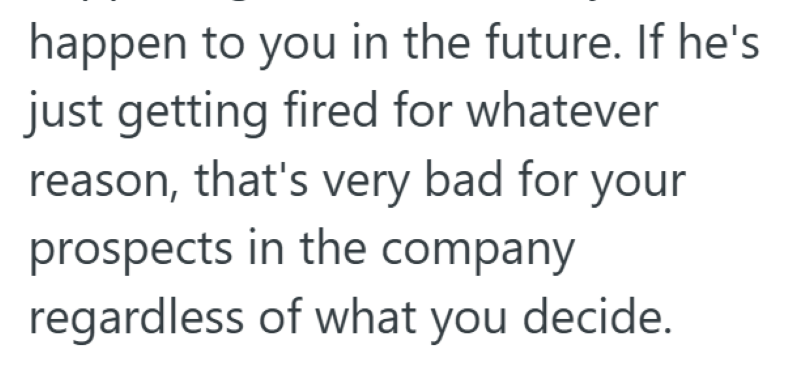 happen to you in the future. If he's just getting fired for whatever reason, that's very bad for your prospects in the company regardless of what you decide.