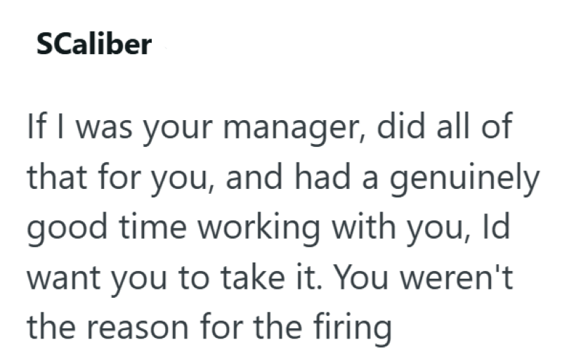 SCaliber If I was your manager, did all of that for you, and had a genuinely good time working with you, Id want you to take it. You weren't the reason for the firing