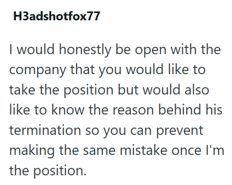 H3adshotfox77 I would honestly be open with the company that you would like to take the position but would also like to know the reason behind his termination so you can prevent making the same mistake once I'm the position.