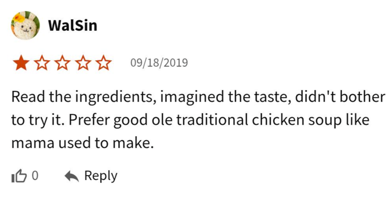 WalSin 09/18/2019 Read the ingredients, imagined the taste, didn't bother to try it. Prefer good ole traditional chicken soup like mama used to make. 100 ← Reply