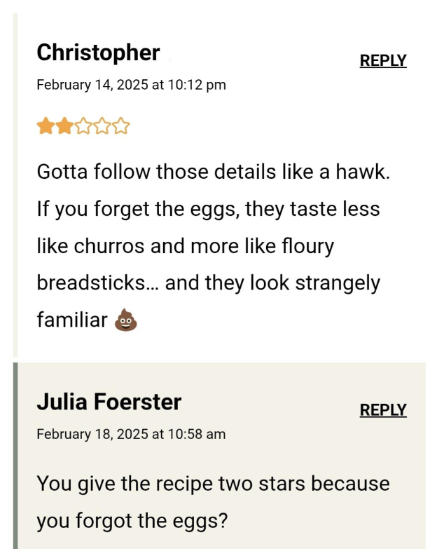 Christopher February 14, 2025 at 10:12 pm REPLY Gotta follow those details like a hawk. If you forget the eggs, they taste less like churros and more like floury breadsticks... and they look strangely familiar Julia Foerster February 18, 2025 at 10:58 am REPLY You give the recipe two stars because you forgot the eggs?