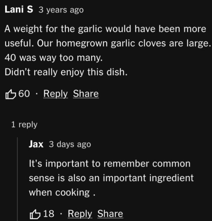 Lani S 3 years ago A weight for the garlic would have been more useful. Our homegrown garlic cloves are large. 40 was way too many. Didn't really enjoy this dish. 60 Reply Share 1 reply Jax 3 days ago It's important to remember common sense is also an important ingredient when cooking. 18 Reply Share