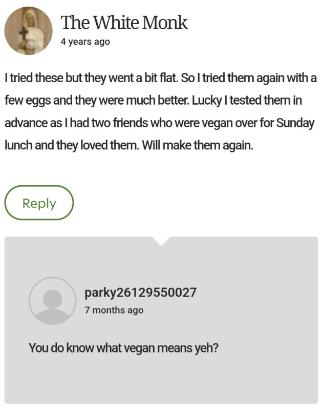 The White Monk 4 years ago I tried these but they went a bit flat. So I tried them again with a few eggs and they were much better. Lucky I tested them in advance as I had two friends who were vegan over for Sunday lunch and they loved them. Will make them again. Reply parky26129550027 7 months ago You do know what vegan means yeh?