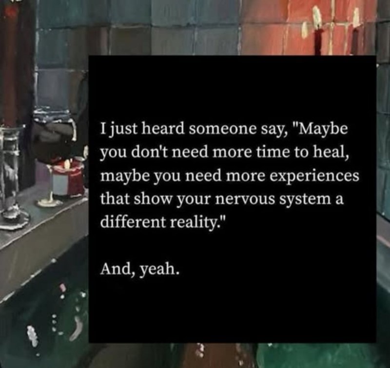 I just heard someone say, "Maybe you don't need more time to heal, maybe you need more experiences that show your nervous system a different reality." And, yeah.