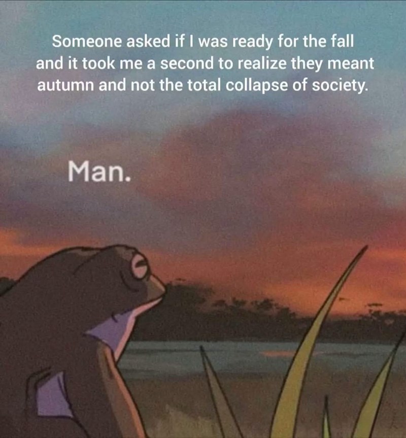 Someone asked if I was ready for the fall and it took me a second to realize they meant autumn and not the total collapse of society. Man.