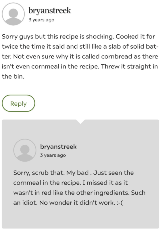 bryanstreek 3 years ago Sorry guys but this recipe is shocking. Cooked it for twice the time it said and still like a slab of solid bat- ter. Not even sure why it is called cornbread as there isn't even cornmeal in the recipe. Threw it straight in the bin. Reply bryanstreek 3 years ago Sorry, scrub that. My bad. Just seen the cornmeal in the recipe. I missed it as it wasn't in red like the other ingredients. Such an idiot. No wonder it didn't work. :-(