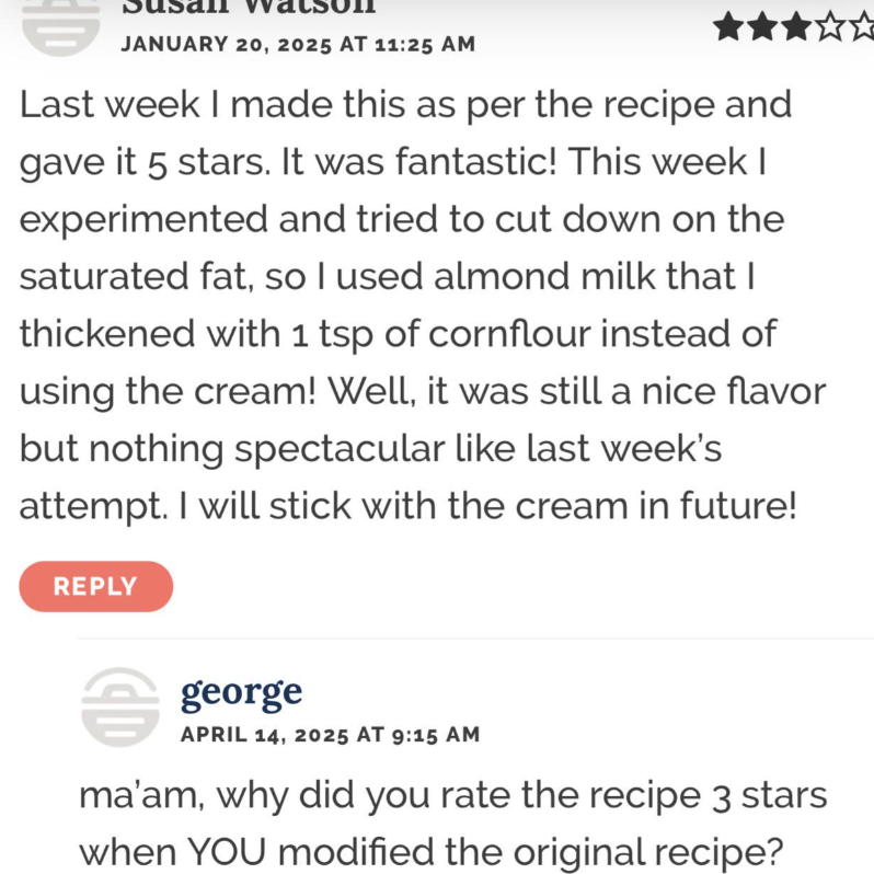 JANUARY 20, 2025 AT 11:25 AM Last week I made this as per the recipe and gave it 5 stars. It was fantastic! This week I experimented and tried to cut down on the saturated fat, so I used almond milk that I thickened with 1 tsp of cornflour instead of using the cream! Well, it was still a nice flavor but nothing spectacular like last week's attempt. I will stick with the cream in future! REPLY george APRIL 14, 2025 AT 9:15 AM ma'am, why did you rate the recipe 3 stars when YOU modified the origin