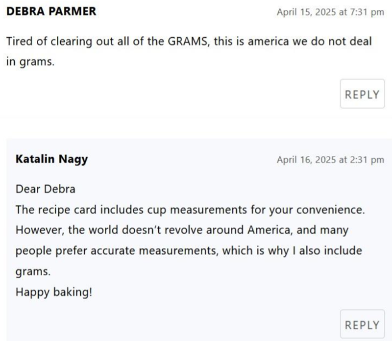 DEBRA PARMER April 15, 2025 at 7:31 pm Tired of clearing out all of the GRAMS, this is america we do not deal in grams. REPLY Katalin Nagy Dear Debra April 16, 2025 at 2:31 pm The recipe card includes cup measurements for your convenience. However, the world doesn't revolve around America, and many people prefer accurate measurements, which is why I also include grams. Happy baking! REPLY