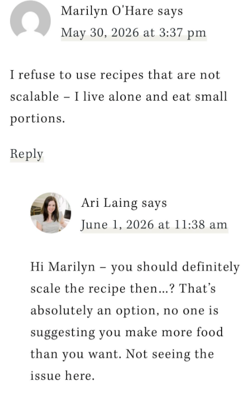 C Marilyn O'Hare says May 30, 2026 at 3:37 pm I refuse to use recipes that are not scalable I live alone and eat small portions. - Reply Ari Laing says June 1, 2026 at 11:38 am - Hi Marilyn you should definitely scale the recipe then...? That's absolutely an option, no one is suggesting you make more food than you want. Not seeing the issue here.