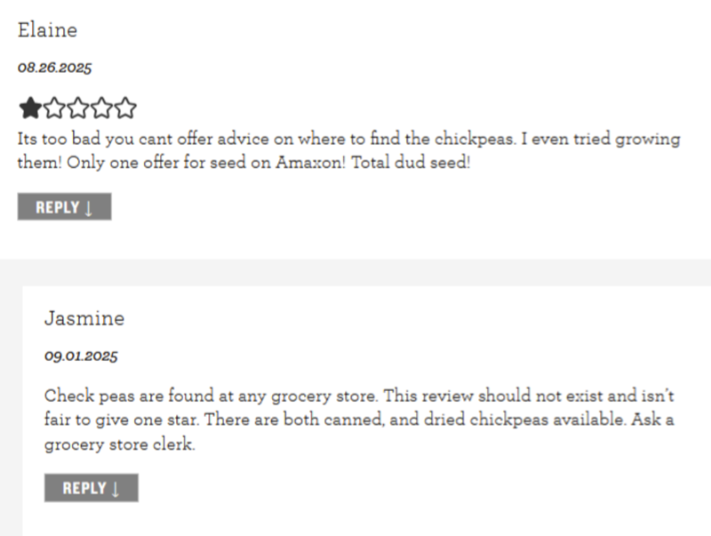 Elaine 08.26.2025 Its too bad you cant offer advice on where to find the chickpeas. I even tried growing them! Only one offer for seed on Amazon! Total dud seed! REPLY↓ Jasmine 09.01.2025 Check peas are found at any grocery store. This review should not exist and isn't fair to give one star. There are both canned, and dried chickpeas available. Ask a grocery store clerk. REPLY↓