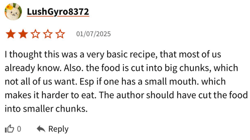 Lush Gyro8372 ★★✰✰✰ 01/07/2025 I thought this was a very basic recipe, that most of us already know. Also. the food is cut into big chunks, which not all of us want. Esp if one has a small mouth. which makes it harder to eat. The author should have cut the food into smaller chunks. 100 ◆ Reply