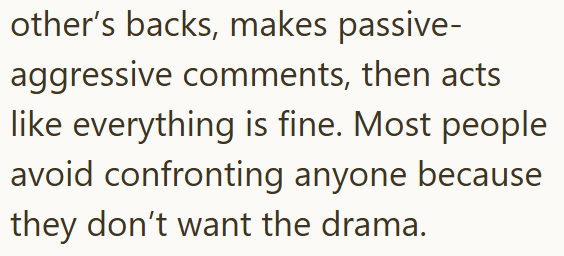 other's backs, makes passive- aggressive comments, then acts like everything is fine. Most people avoid confronting anyone because they don't want the drama.