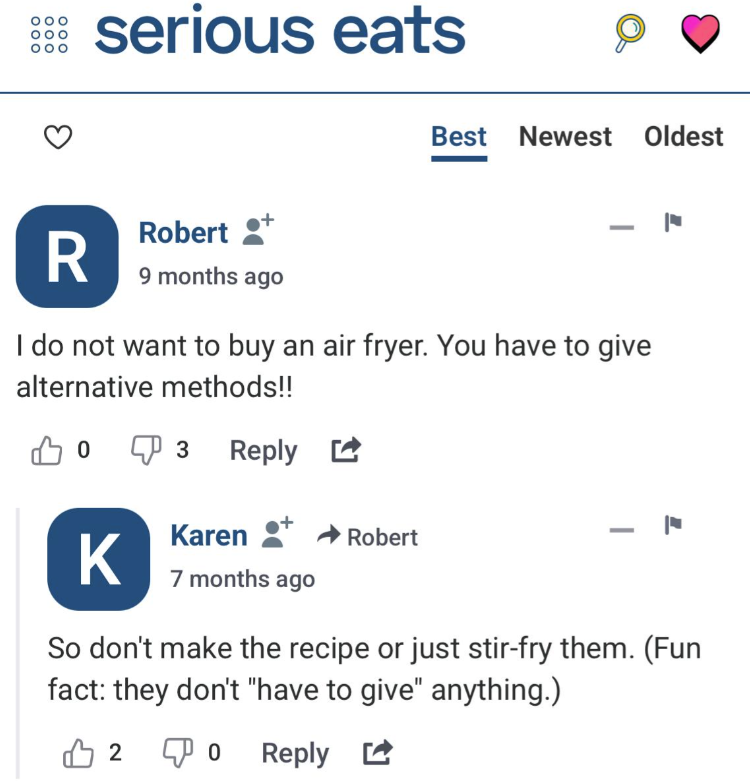 OOO OOO OOO serious eats R Robert ⚫+ 9 months ago Best Newest Oldest - I do not want to buy an air fryer. You have to give alternative methods!! 0 … 3 Reply ☑ K Karen + Robert 7 months ago - So don't make the recipe or just stir-fry them. (Fun fact: they don't "have to give" anything.) ♡ 2 0 Reply ☑
