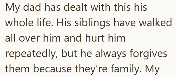 My dad has dealt with this his whole life. His siblings have walked all over him and hurt him repeatedly, but he always forgives them because they're family. My