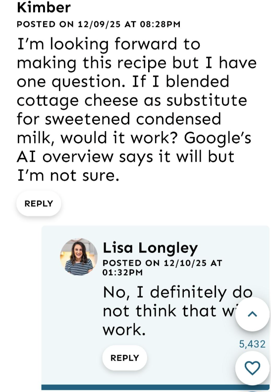 Kimber POSTED ON 12/09/25 AT 08:28PM I'm looking forward to making this recipe but I have one question. If I blended cottage cheese as substitute for sweetened condensed milk, would it work? Google's AI overview says it will but I'm not sure. REPLY G Lisa Longley POSTED ON 12/10/25 AT 01:32PM No, I definitely do not think that w work. REPLY 5,432