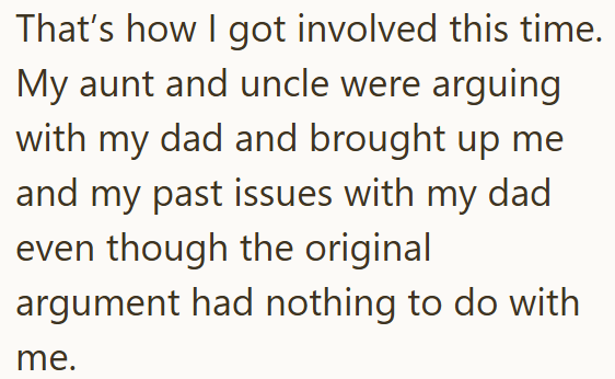 That's how I got involved this time. My aunt and uncle were arguing with my dad and brought up me and my past issues with my dad even though the original argument had nothing to do with me.