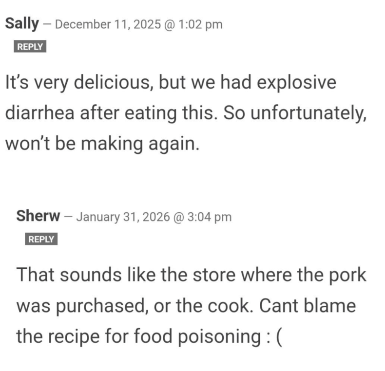 Sally December 11, 2025 @ 1:02 pm REPLY It's very delicious, but we had explosive diarrhea after eating this. So unfortunately, won't be making again. Sherw January 31, 2026 @ 3:04 pm REPLY That sounds like the store where the pork was purchased, or the cook. Cant blame the recipe for food poisoning: (