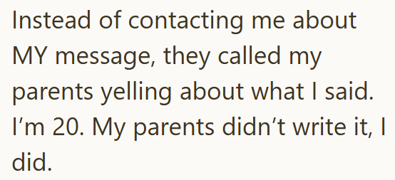 Instead of contacting me about MY message, they called my parents yelling about what I said. I'm 20. My parents didn't write it, I did.
