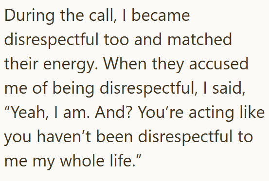 During the call, I became disrespectful too and matched their energy. When they accused me of being disrespectful, I said, "Yeah, I am. And? You're acting like you haven't been disrespectful to me my whole life.”