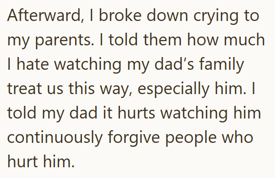 Afterward, I broke down crying to my parents. I told them how much I hate watching my dad's family treat us this way, especially him. I told my dad it hurts watching him continuously forgive people who hurt him.