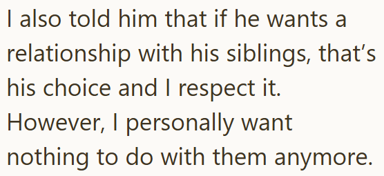 I also told him that if he wants a relationship with his siblings, that's his choice and I respect it. However, I personally want nothing to do with them anymore.