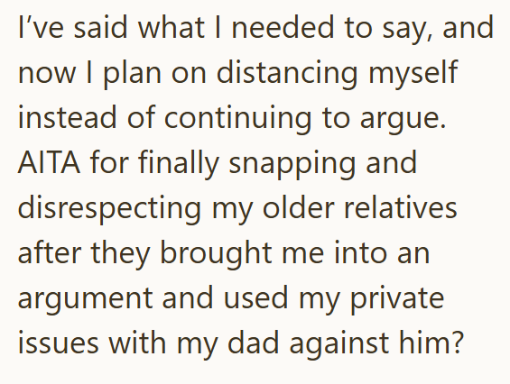 I've said what I needed to say, and now I plan on distancing myself instead of continuing to argue. AITA for finally snapping and disrespecting my older relatives. after they brought me into an argument and used my private issues with my dad against him?