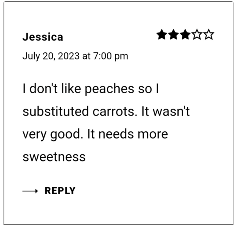 Jessica July 20, 2023 at 7:00 pm I don't like peaches so I substituted carrots. It wasn't very good. It needs more sweetness REPLY