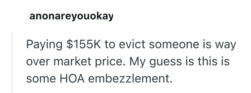 anonareyouokay Paying $155K to evict someone is way over market price. My guess is this is some HOA embezzlement.