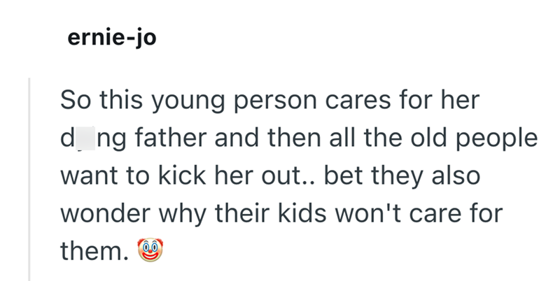 ernie-jo So this young person cares for her d ng father and then all the old people want to kick her out.. bet they also wonder why their kids won't care for them.