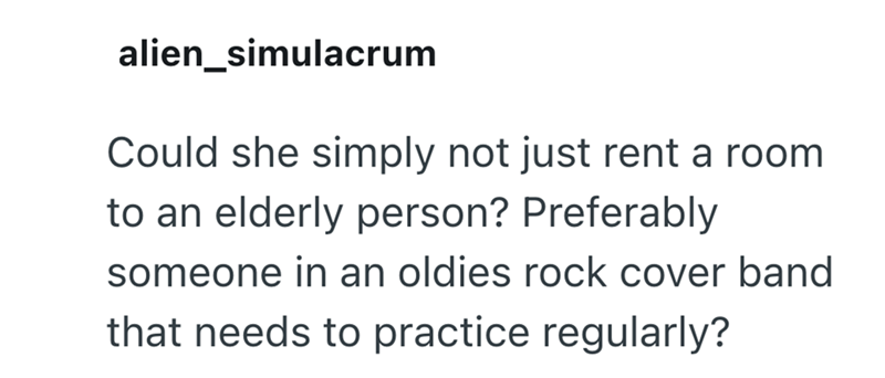 alien_simulacrum Could she simply not just rent a room to an elderly person? Preferably someone in an oldies rock cover band that needs to practice regularly?