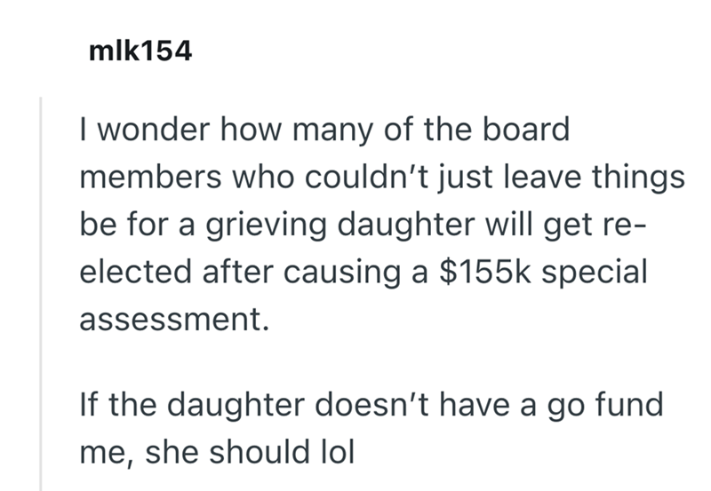mlk154 I wonder how many of the board members who couldn't just leave things be for a grieving daughter will get re- elected after causing a $155k special assessment. If the daughter doesn't have a go fund me, she should lol