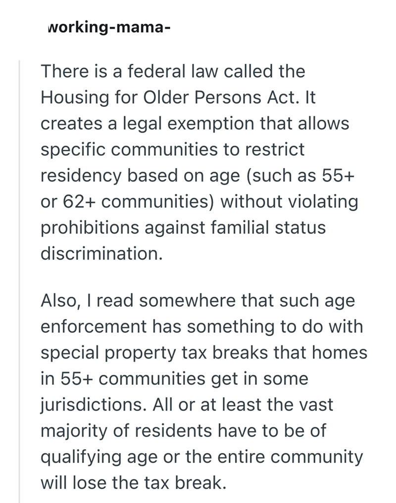 working-mama- There is a federal law called the Housing for Older Persons Act. It creates a legal exemption that allows specific communities to restrict residency based on age (such as 55+ or 62+ communities) without violating prohibitions against familial status discrimination. Also, I read somewhere that such age enforcement has something to do with special property tax breaks that homes in 55+ communities get in some jurisdictions. All or at least the vast majority of residents have to be of