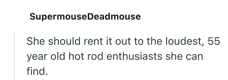 SupermouseDeadmouse She should rent it out to the loudest, 55 year old hot rod enthusiasts she can find.