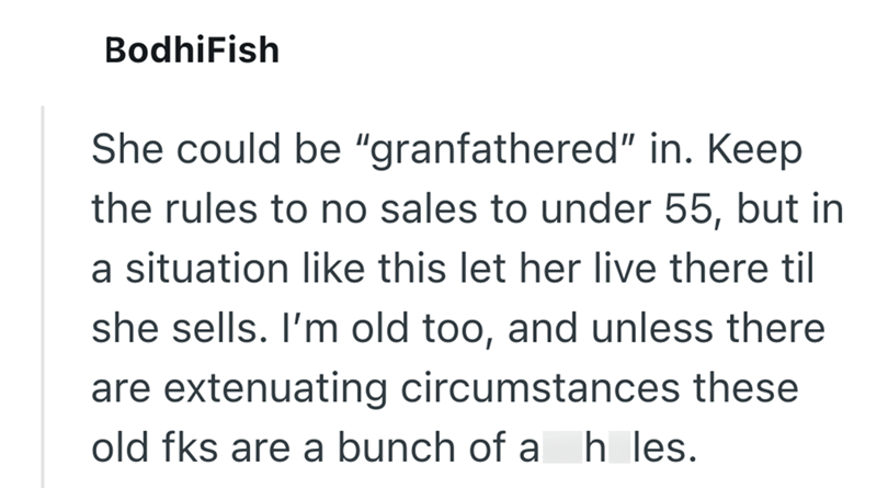 BodhiFish She could be "granfathered" in. Keep the rules to no sales to under 55, but in a situation like this let her live there til she sells. I'm old too, and unless there are extenuating circumstances these old fks are a bunch of a hles.