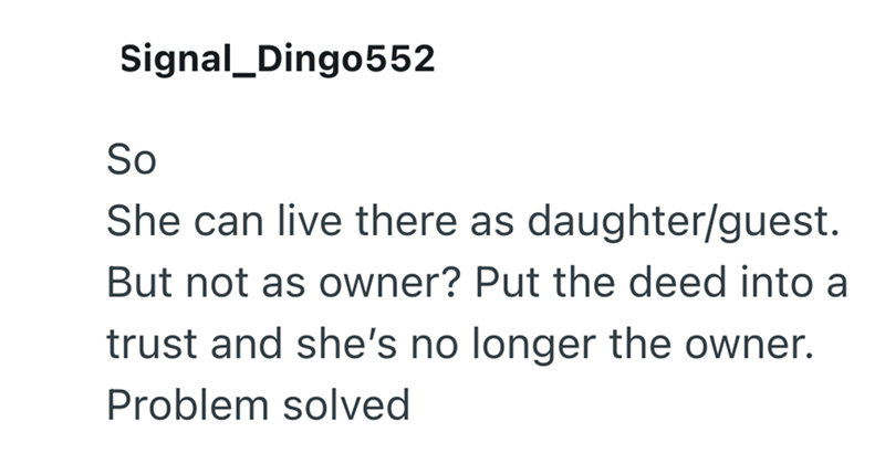 Signal_Dingo552 So She can live there as daughter/guest. But not as owner? Put the deed into a trust and she's no longer the owner. Problem solved