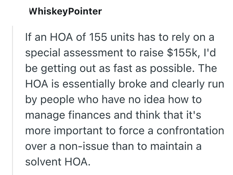 WhiskeyPointer If an HOA of 155 units has to rely on a special assessment to raise $155k, I'd be getting out as fast as possible. The HOA is essentially broke and clearly run by people who have no idea how to manage finances and think that it's more important to force a confrontation over a non-issue than to maintain a solvent HOA.