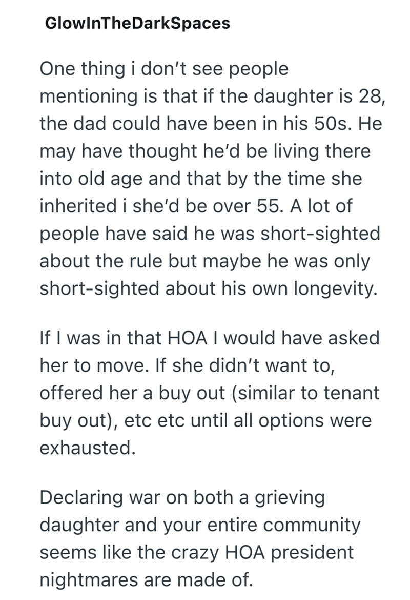 GlowInTheDarkSpaces One thing i don't see people mentioning is that if the daughter is 28, the dad could have been in his 50s. He may have thought he'd be living there into old age and that by the time she inherited i she'd be over 55. A lot of people have said he was short-sighted about the rule but maybe he was only short-sighted about his own longevity. If I was in that HOA I would have asked her to move. If she didn't want to, offered her a buy out (similar to tenant buy out), etc etc until