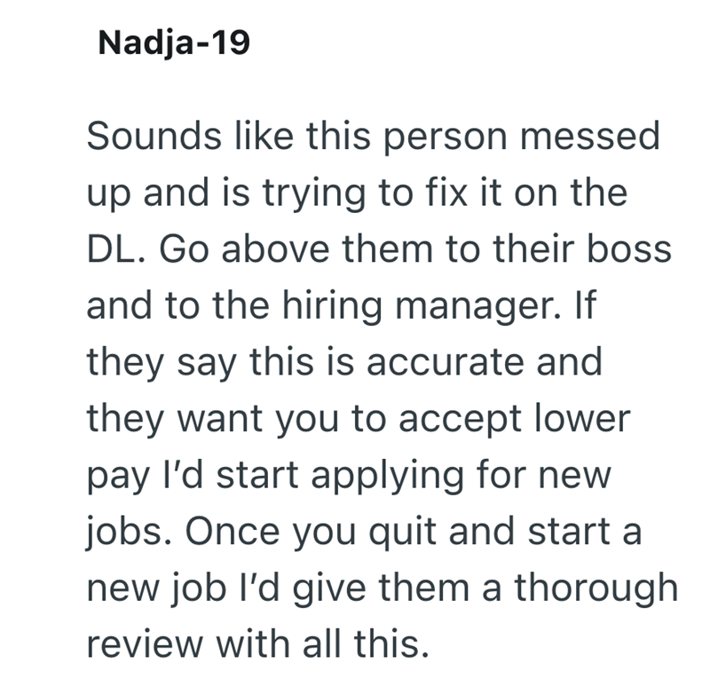 Nadja-19 Sounds like this person messed up and is trying to fix it on the DL. Go above them to their boss and to the hiring manager. If they say this is accurate and they want you to accept lower pay I'd start applying for new jobs. Once you quit and start a new job I'd give them a thorough review with all this.