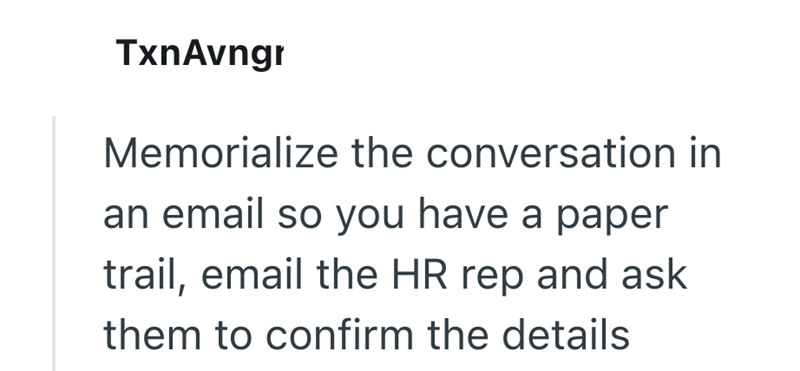 TxnAvngr Memorialize the conversation in an email so you have a paper trail, email the HR rep and ask them to confirm the details