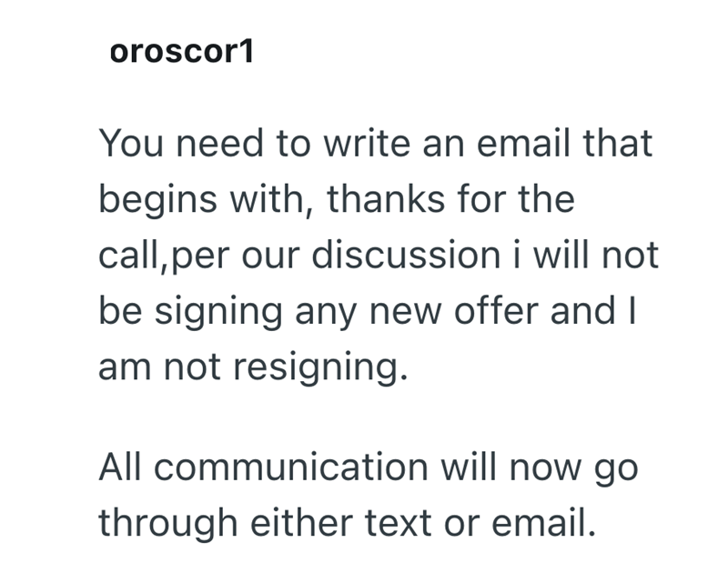 oroscor1 You need to write an email that begins with, thanks for the call, per our discussion i will not be signing any new offer and I am not resigning. All communication will now go through either text or email.