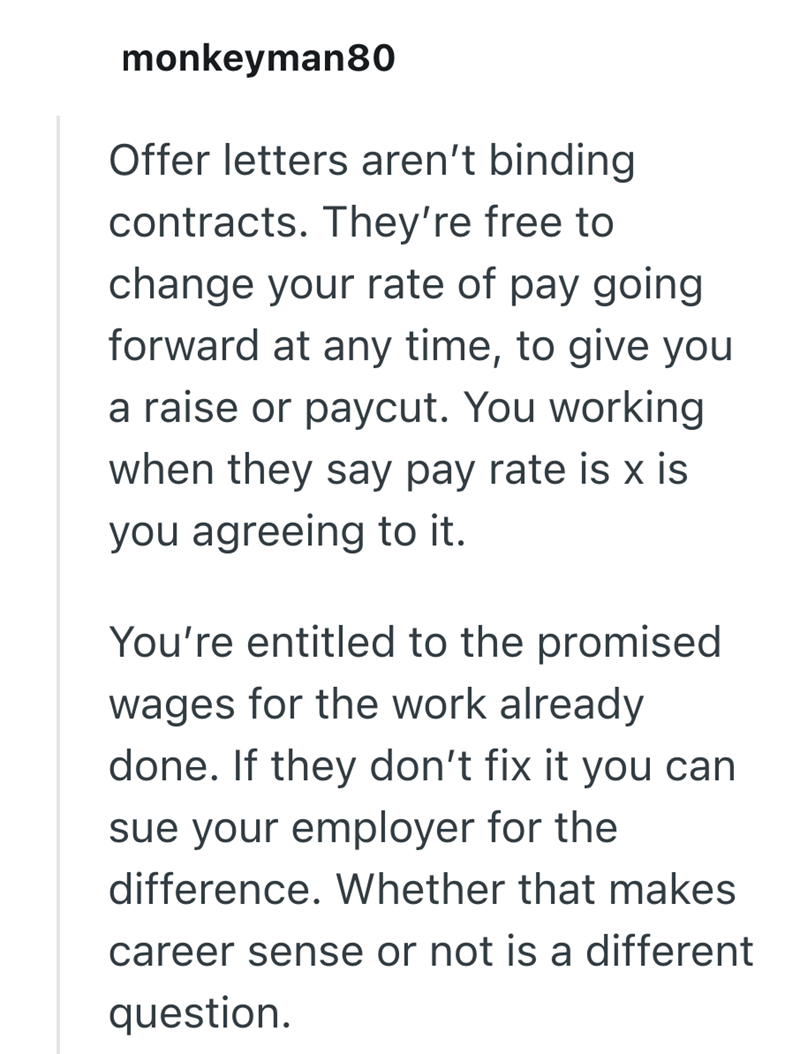 monkeyman80 Offer letters aren't binding contracts. They're free to change your rate of pay going forward at any time, to give you a raise or paycut. You working when they say pay rate is x is you agreeing to it. You're entitled to the promised wages for the work already done. If they don't fix it you can sue your employer for the difference. Whether that makes career sense or not is a different question.
