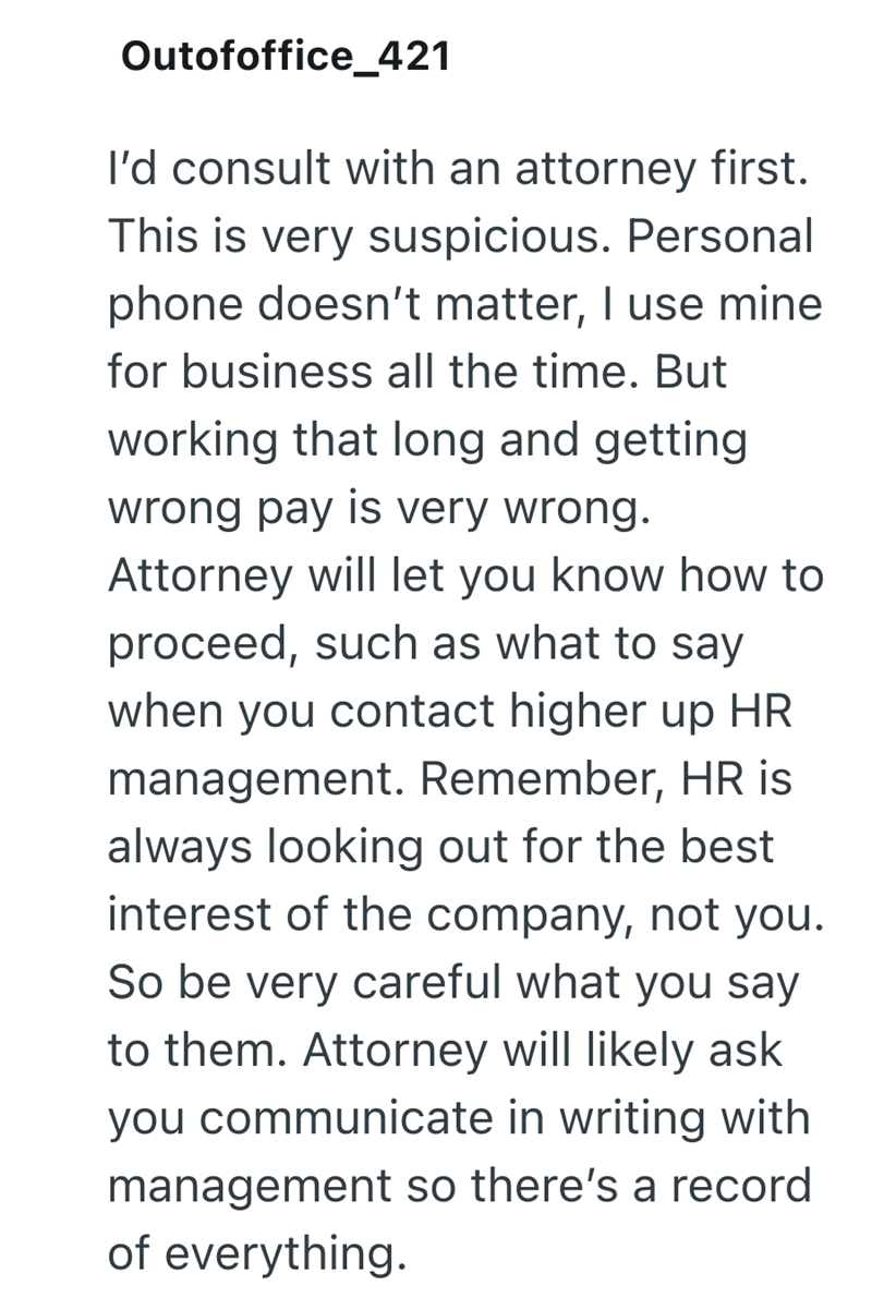 Outofoffice_421 I'd consult with an attorney first. This is very suspicious. Personal phone doesn't matter, I use mine for business all the time. But working that long and getting wrong pay is very wrong. Attorney will let you know how to proceed, such as what to say when you contact higher up HR management. Remember, HR is always looking out for the best interest of the company, not you. So be very careful what you say to them. Attorney will likely ask you communicate in writing with management