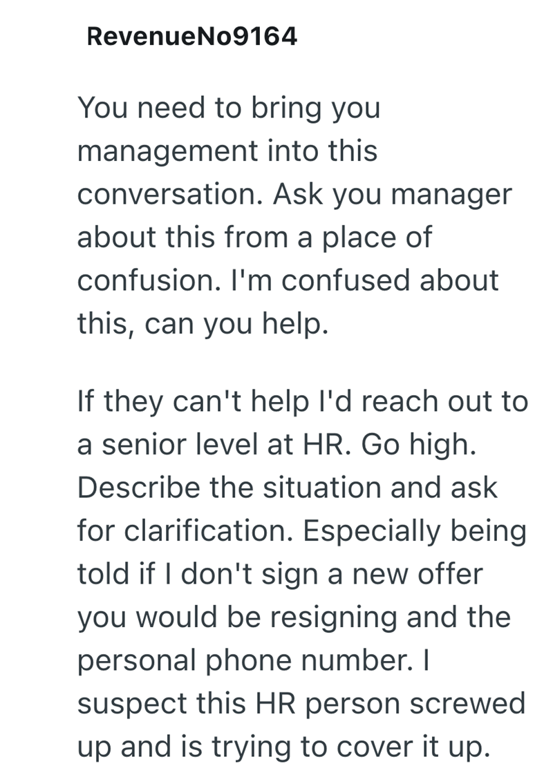 RevenueNo9164 You need to bring you management into this conversation. Ask you manager about this from a place of confusion. I'm confused about this, can you help. If they can't help I'd reach out to a senior level at HR. Go high. Describe the situation and ask for clarification. Especially being told if I don't sign a new offer you would be resigning and the personal phone number. I suspect this HR person screwed up and is trying to cover it up.