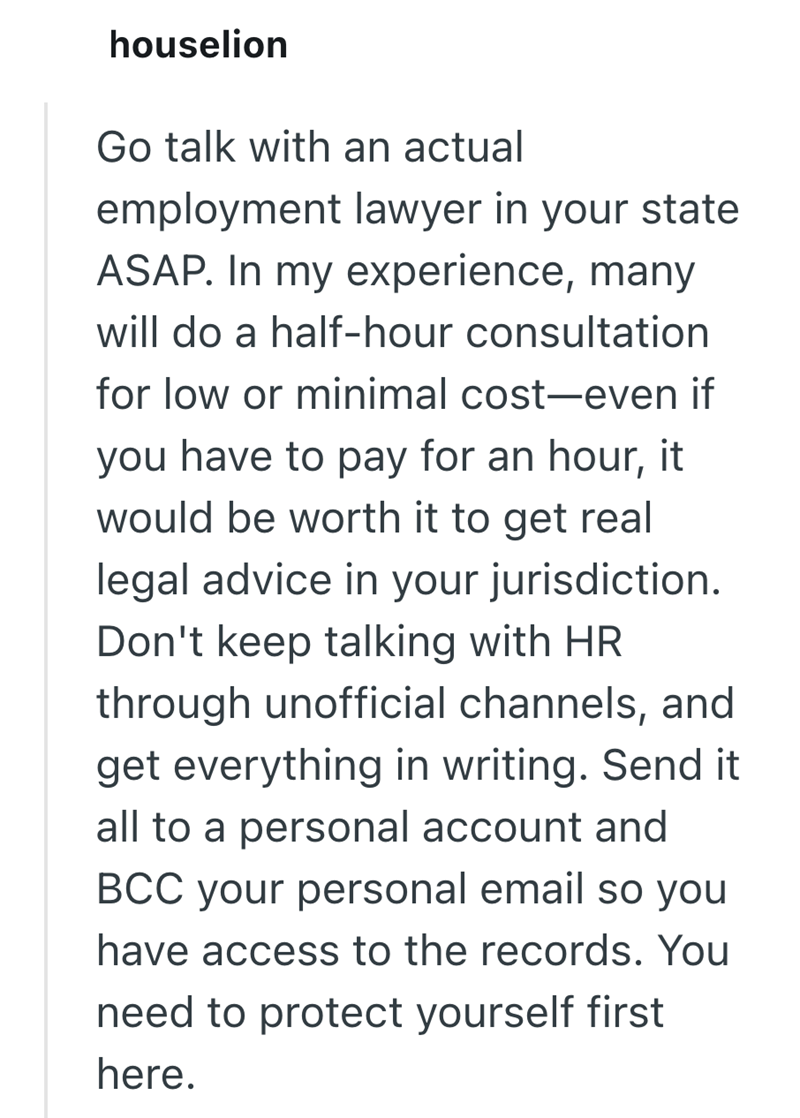 houselion Go talk with an actual employment lawyer in your state ASAP. In my experience, many will do a half-hour consultation for low or minimal cost-even if you have to pay for an hour, it would be worth it to get real legal advice in your jurisdiction. Don't keep talking with HR through unofficial channels, and get everything in writing. Send it all to a personal account and BCC your personal email so you have access to the records. You need to protect yourself first here.