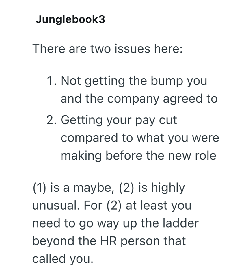 Junglebook3 There are two issues here: 1. Not getting the bump you and the company agreed to 2. Getting your pay cut compared to what you were making before the new role (1) is a maybe, (2) is highly unusual. For (2) at least you need to go way up the ladder beyond the HR person that called you.