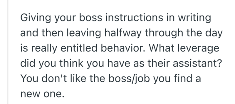 Giving your boss instructions in writing and then leaving halfway through the day is really entitled behavior. What leverage did you think you have as their assistant? You don't like the boss/job you find a new one.