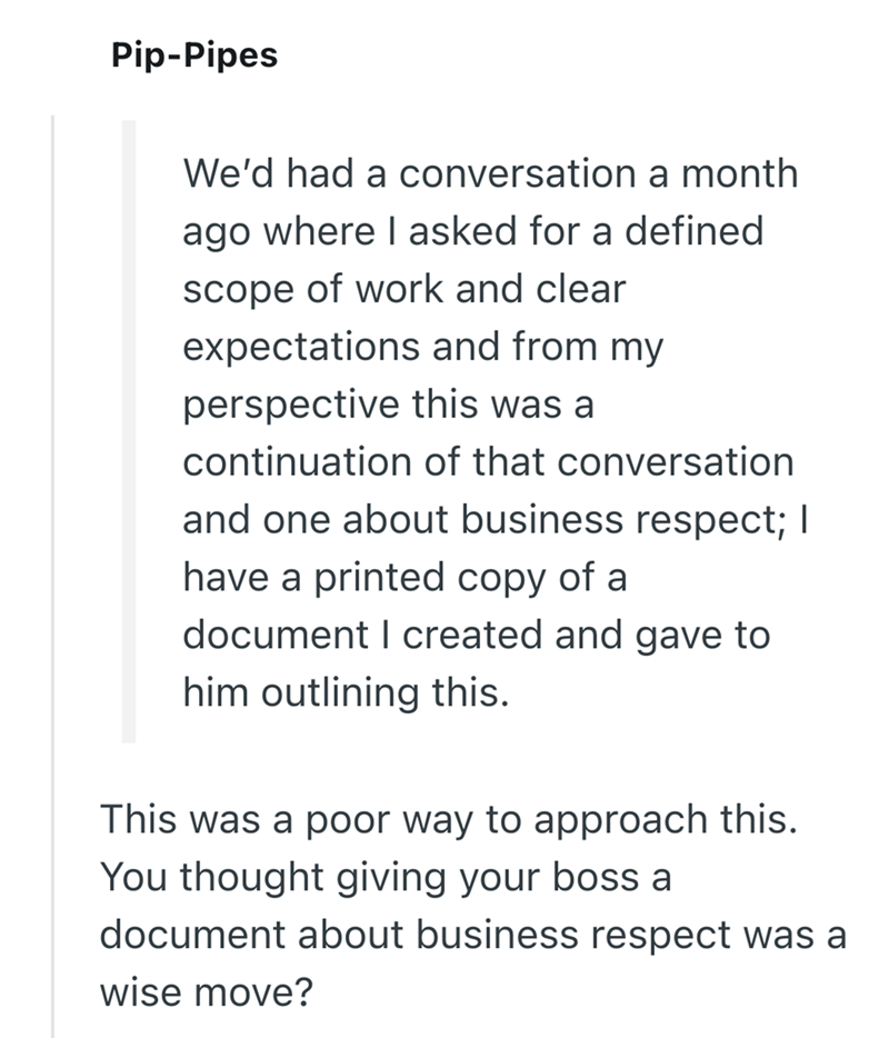 Pip-Pipes We'd had a conversation a month ago where I asked for a defined scope of work and clear expectations and from my perspective this was a continuation of that conversation and one about business respect; I have a printed copy of a document I created and gave to him outlining this. This was a poor way to approach this. You thought giving your boss a document about business respect was a wise move?