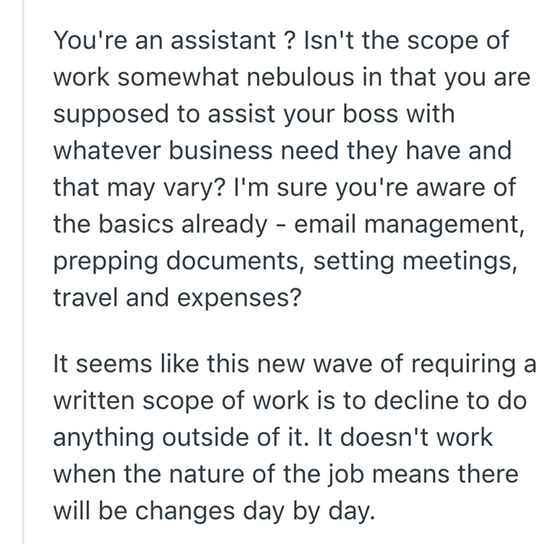 You're an assistant? Isn't the scope of work somewhat nebulous in that you are supposed to assist your boss with whatever business need they have and that may vary? I'm sure you're aware of the basics already - email management, prepping documents, setting meetings, travel and expenses? It seems like this new wave of requiring a written scope of work is to decline to do anything outside of it. It doesn't work when the nature of the job means there will be changes day by day.